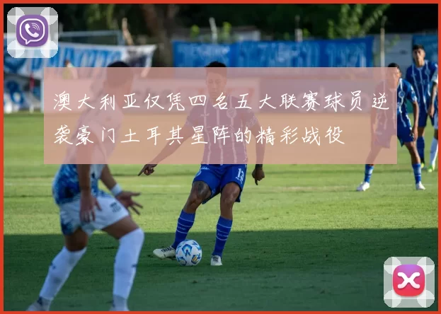 澳大利亚仅凭四名五大联赛球员逆袭豪门土耳其星阵的精彩战役