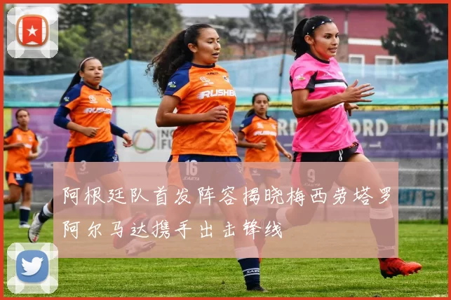 阿根廷队首发阵容揭晓梅西劳塔罗阿尔马达携手出击锋线