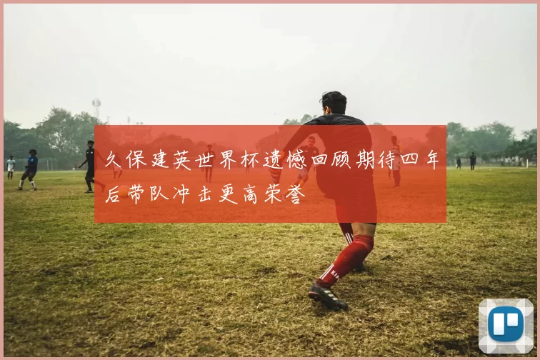 久保建英世界杯遗憾回顾期待四年后带队冲击更高荣誉