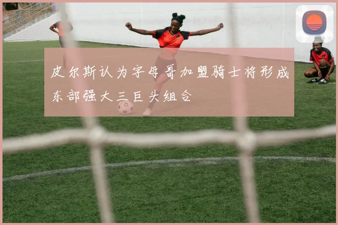 皮尔斯认为字母哥加盟骑士将形成东部强大三巨头组合