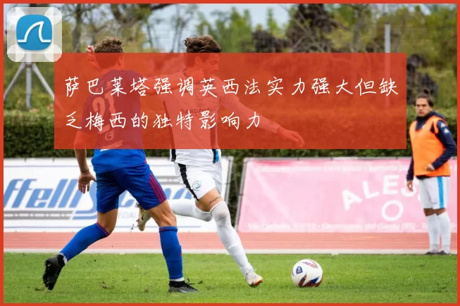 萨巴莱塔强调英西法实力强大但缺乏梅西的独特影响力