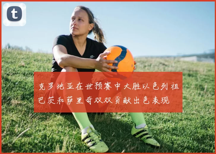 克罗地亚在世预赛中大胜以色列祖巴茨和萨里奇双双贡献出色表现