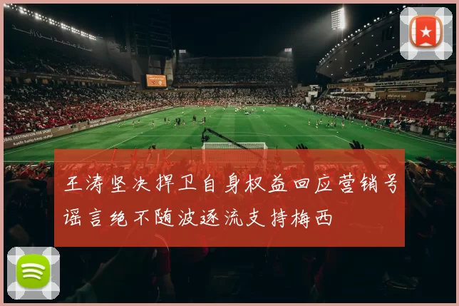王涛坚决捍卫自身权益回应营销号谣言绝不随波逐流支持梅西