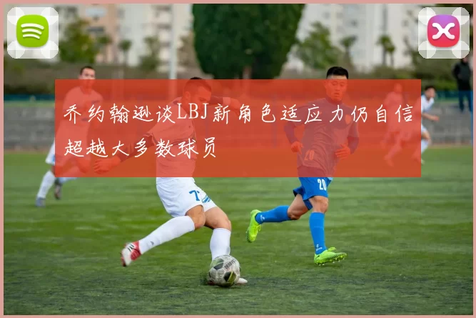乔约翰逊谈LBJ新角色适应力仍自信超越大多数球员