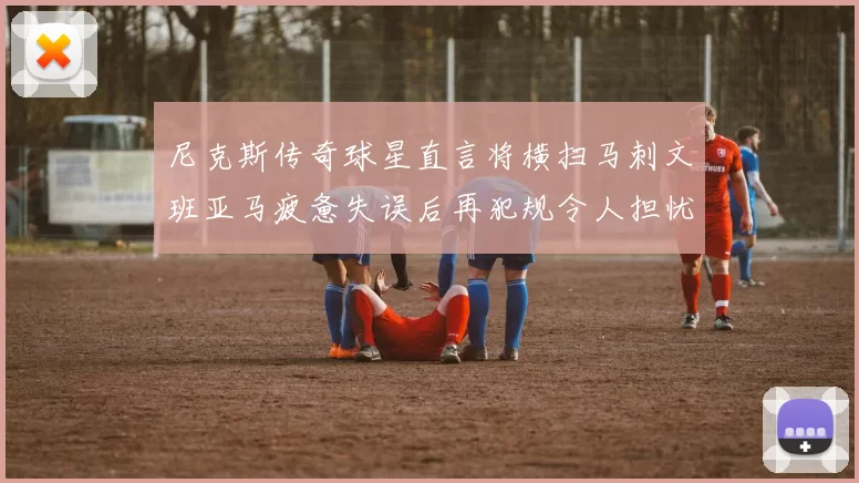 尼克斯传奇球星直言将横扫马刺文班亚马疲惫失误后再犯规令人担忧