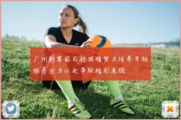 广州豹赛前目标明确努力培养年轻球员全力以赴争取精彩表现